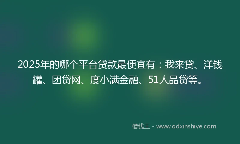 2025年的哪个平台贷款最便宜有：我来贷、洋钱罐、团贷网、度小满金融、51人品贷等。