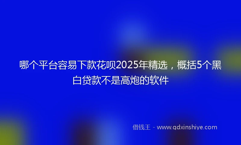 哪个平台容易下款花呗2025年精选，概括5个黑白贷款不是高炮的软件