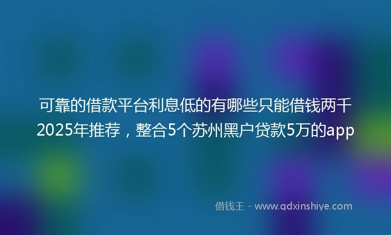 可靠的借款平台利息低的有哪些只能借钱两千2025年推荐，整合5个苏州黑户贷款5万的app