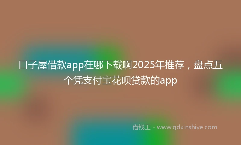 口子屋借款app在哪下载啊2025年推荐，盘点五个凭支付宝花呗贷款的app