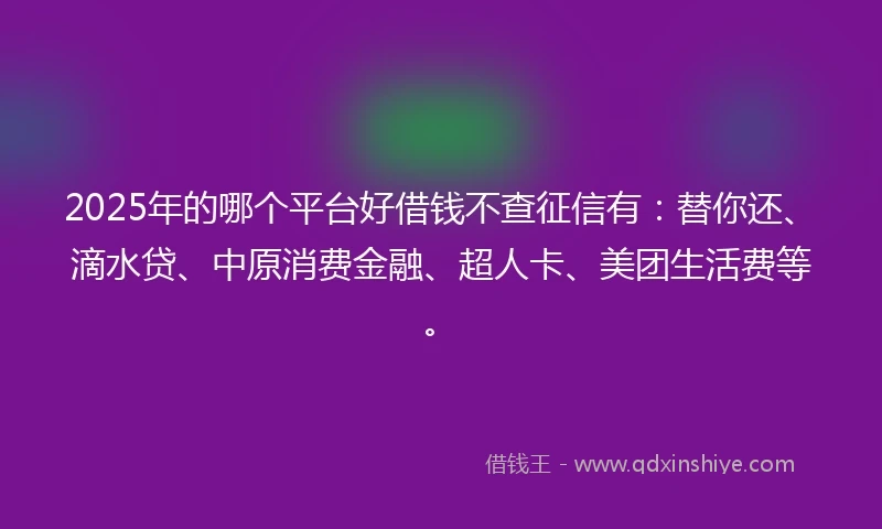 2025年的哪个平台好借钱不查征信有：替你还、滴水贷、中原消费金融、超人卡、美团生活费等。