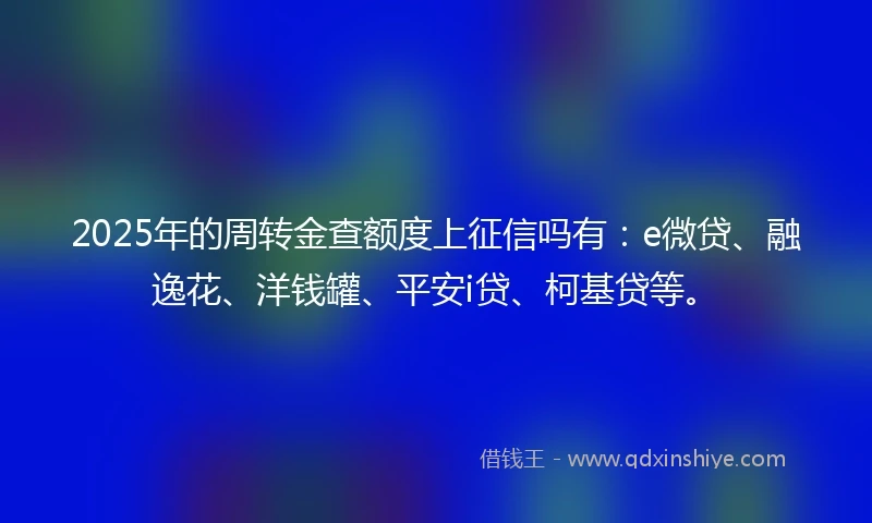 2025年的周转金查额度上征信吗有：e微贷、融逸花、洋钱罐、平安i贷、柯基贷等。