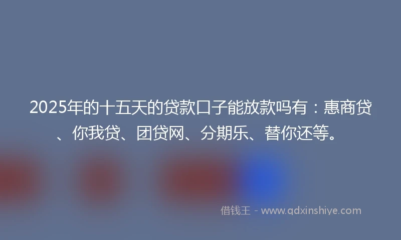 2025年的十五天的贷款口子能放款吗有：惠商贷、你我贷、团贷网、分期乐、替你还等。