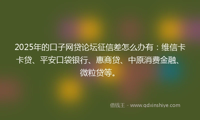 2025年的口子网贷论坛征信差怎么办有：维信卡卡贷、平安口袋银行、惠商贷、中原消费金融、微粒贷等。