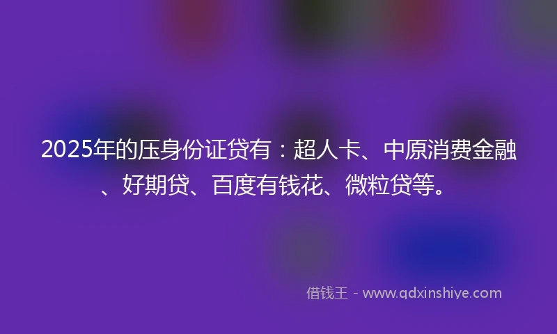 2025年的压身份证贷有：超人卡、中原消费金融、好期贷、百度有钱花、微粒贷等。