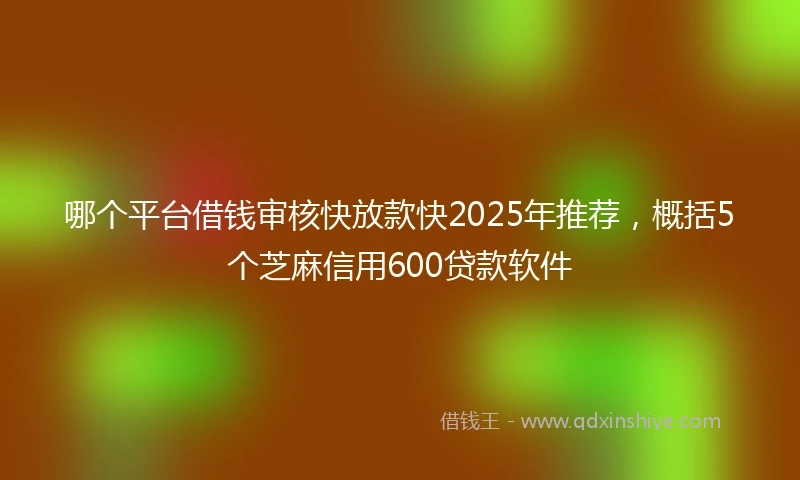 哪个平台借钱审核快放款快2025年推荐，概括5个芝麻信用600贷款软件