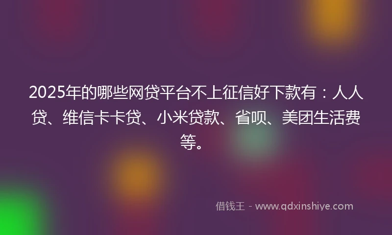 2025年的哪些网贷平台不上征信好下款有：人人贷、维信卡卡贷、小米贷款、省呗、美团生活费等。