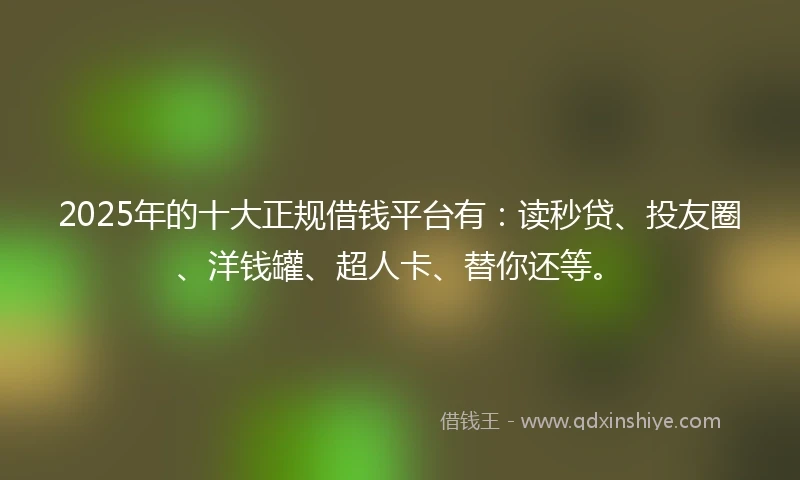 2025年的十大正规借钱平台有：读秒贷、投友圈、洋钱罐、超人卡、替你还等。