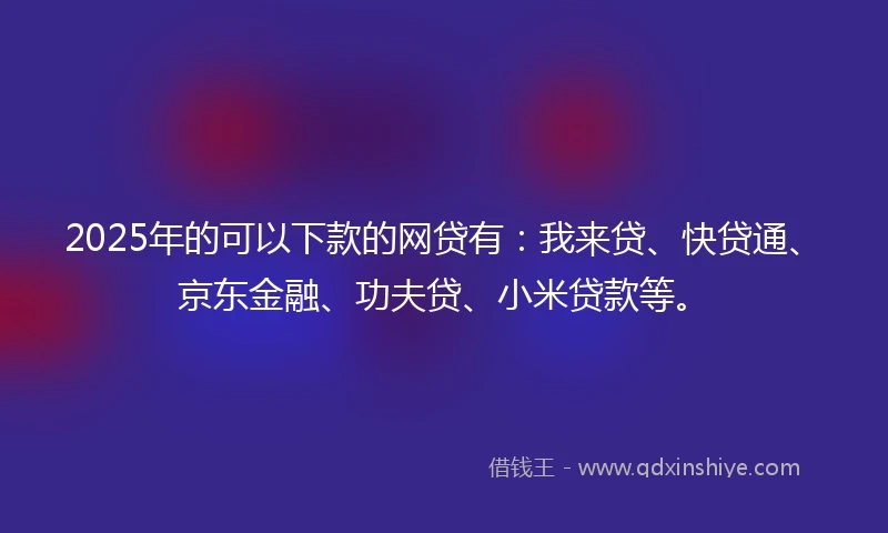 2025年的可以下款的网贷有：我来贷、快贷通、京东金融、功夫贷、小米贷款等。