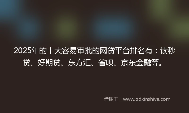 2025年的十大容易审批的网贷平台排名有：读秒贷、好期贷、东方汇、省呗、京东金融等。