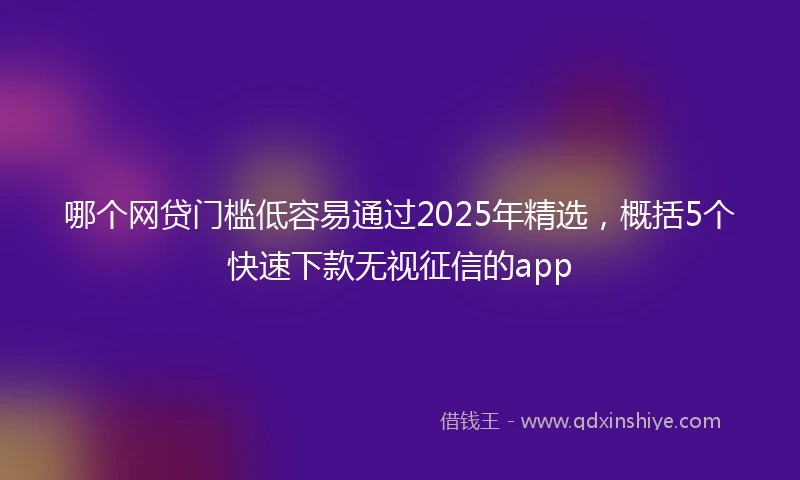 哪个网贷门槛低容易通过2025年精选，概括5个快速下款无视征信的app