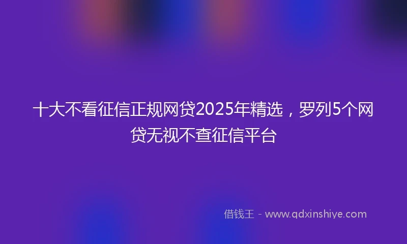 十大不看征信正规网贷2025年精选，罗列5个网贷无视不查征信平台