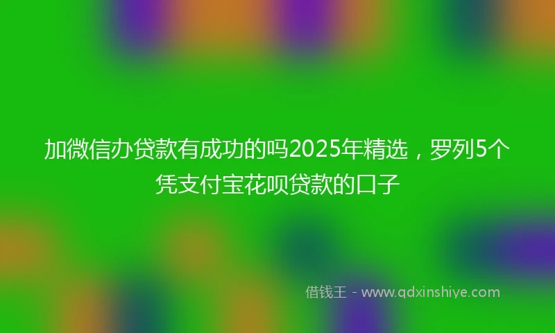 加微信办贷款有成功的吗2025年精选，罗列5个凭支付宝花呗贷款的口子