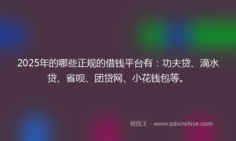 2025年的哪些正规的借钱平台有：功夫贷、滴水贷、省呗、团贷网、小花钱包等。