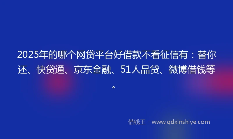 2025年的哪个网贷平台好借款不看征信有：替你还、快贷通、京东金融、51人品贷、微博借钱等。