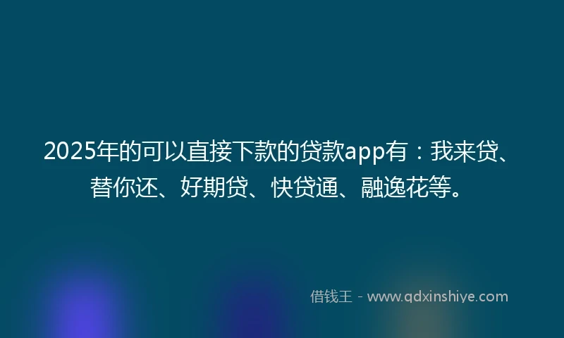 2025年的可以直接下款的贷款app有：我来贷、替你还、好期贷、快贷通、融逸花等。