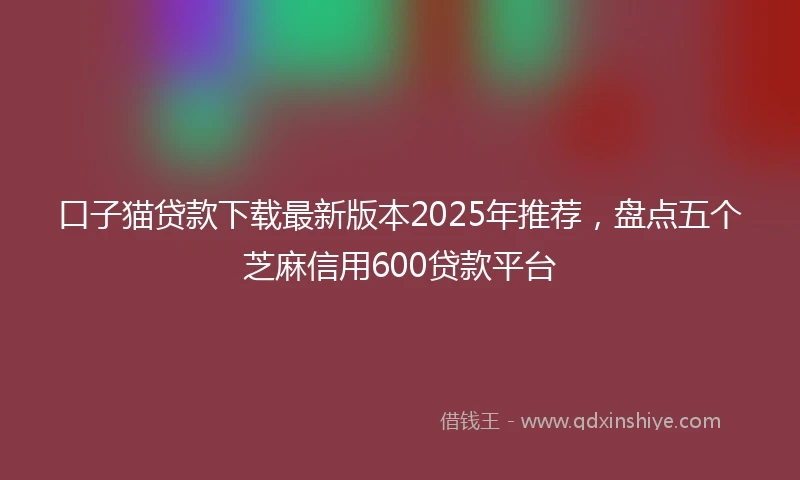 口子猫贷款下载最新版本2025年推荐,盘点五个芝麻信用600贷款平台