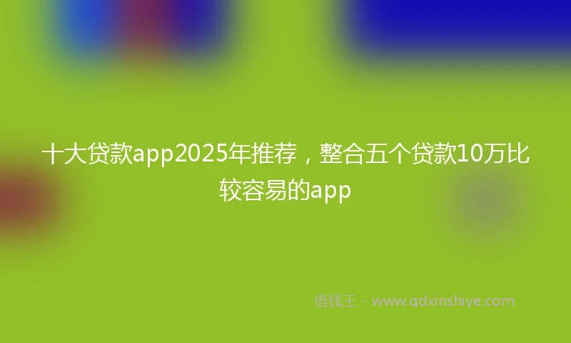 十大贷款app2025年推荐，整合五个贷款10万比较容易的app
