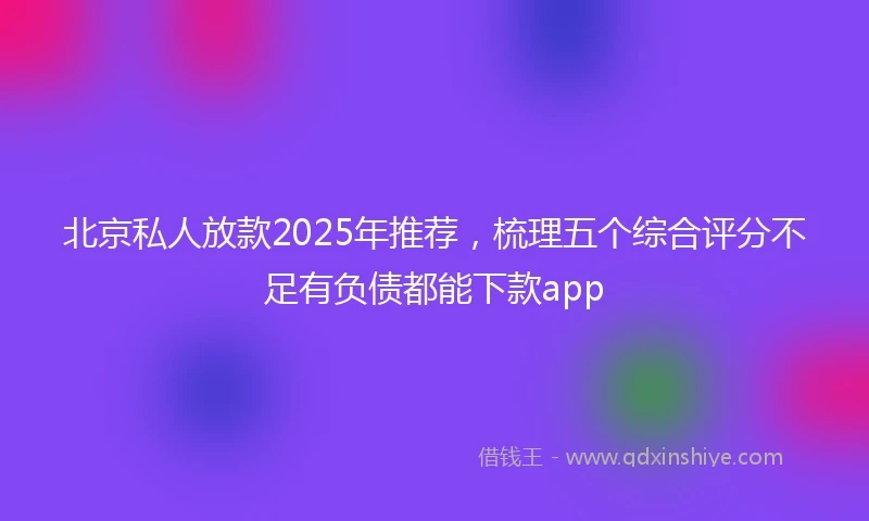 北京私人放款2025年推荐，梳理五个综合评分不足有负债都能下款app