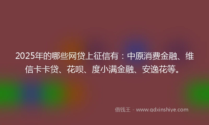 2025年的哪些网贷上征信有：中原消费金融、维信卡卡贷、花呗、度小满金融、安逸花等。