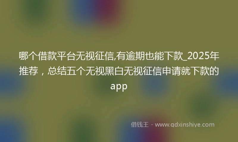 哪个借款平台无视征信,有逾期也能下款_2025年推荐，总结五个无视黑白无视征信申请就下款的app