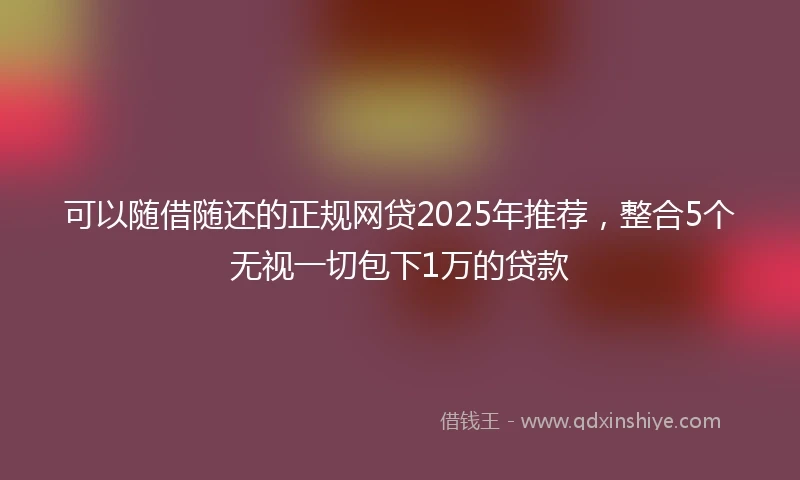 可以随借随还的正规网贷2025年推荐,整合5个无视一切包下1万的贷款