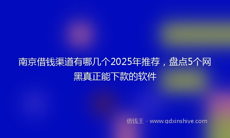 南京借钱渠道有哪几个2025年推荐，盘点5个网黑真正能下款的软件