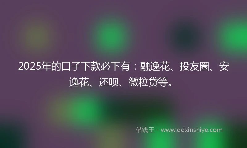 2025年的口子下款必下有：融逸花、投友圈、安逸花、还呗、微粒贷等。