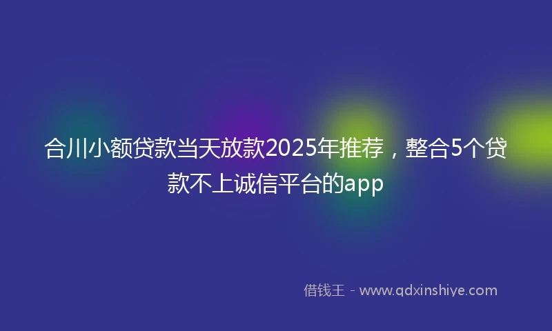 合川小额贷款当天放款2025年推荐，整合5个贷款不上诚信平台的app