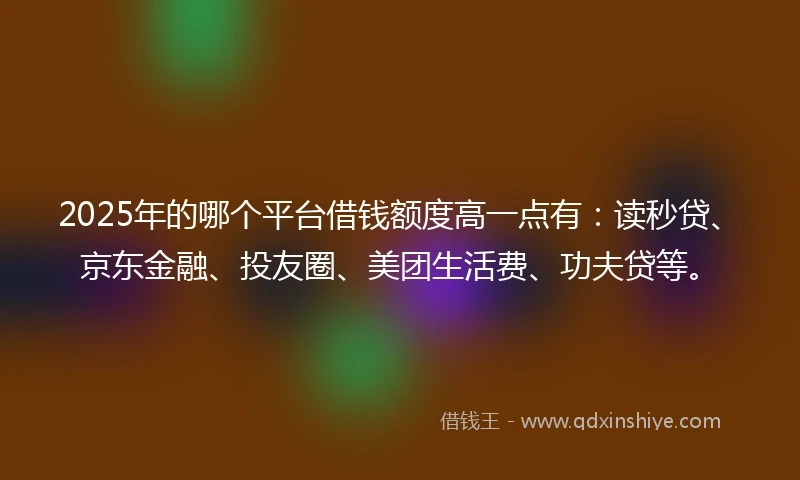 2025年的哪个平台借钱额度高一点有：读秒贷、京东金融、投友圈、美团生活费、功夫贷等。