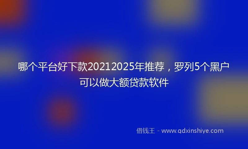 哪个平台好下款20212025年推荐，罗列5个黑户可以做大额贷款软件