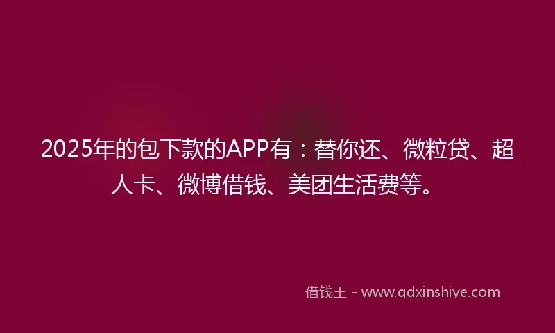 2025年的包下款的APP有：替你还、微粒贷、超人卡、微博借钱、美团生活费等。