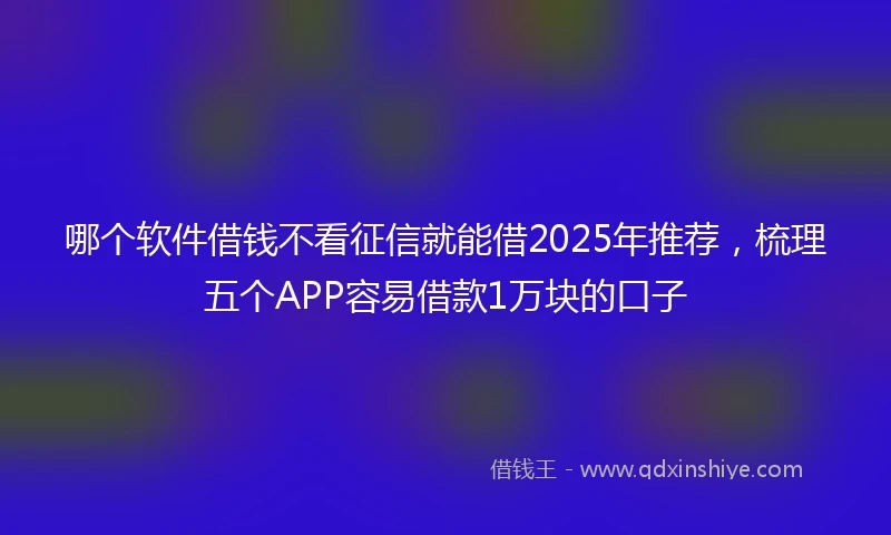哪个软件借钱不看征信就能借2025年推荐，梳理五个APP容易借款1万块的口子