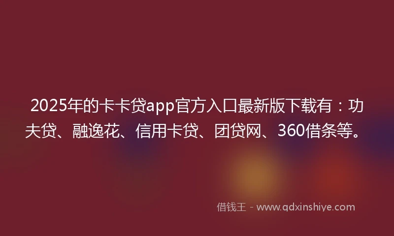 2025年的卡卡贷app官方入口最新版下载有：功夫贷、融逸花、信用卡贷、团贷网、360借条等。