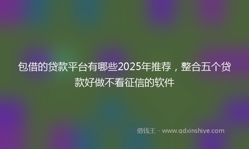 包借的贷款平台有哪些2025年推荐，整合五个贷款好做不看征信的软件