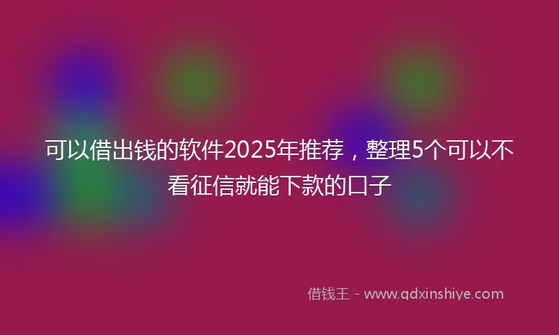 可以借出钱的软件2025年推荐，整理5个可以不看征信就能下款的口子
