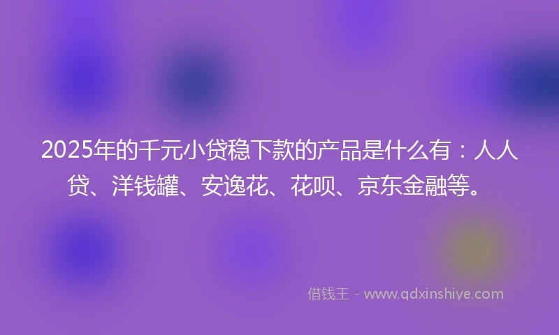 2025年的千元小贷稳下款的产品是什么有：人人贷、洋钱罐、安逸花、花呗、京东金融等。