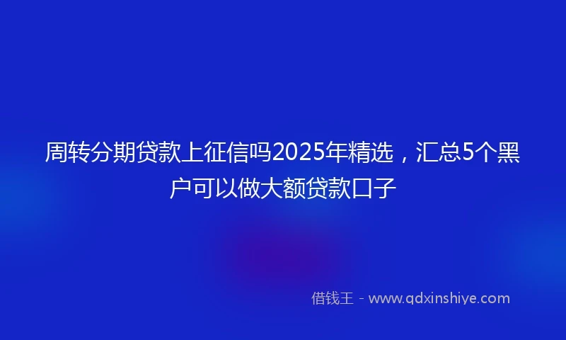 周转分期贷款上征信吗2025年精选，汇总5个黑户可以做大额贷款口子