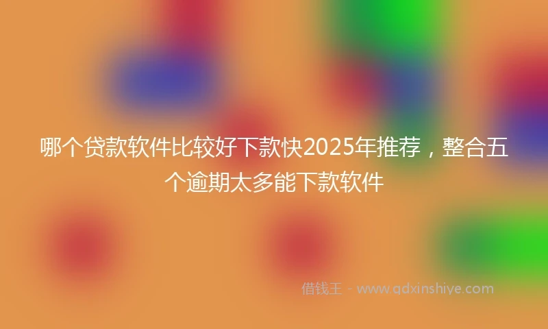 哪个贷款软件比较好下款快2025年推荐，整合五个逾期太多能下款软件