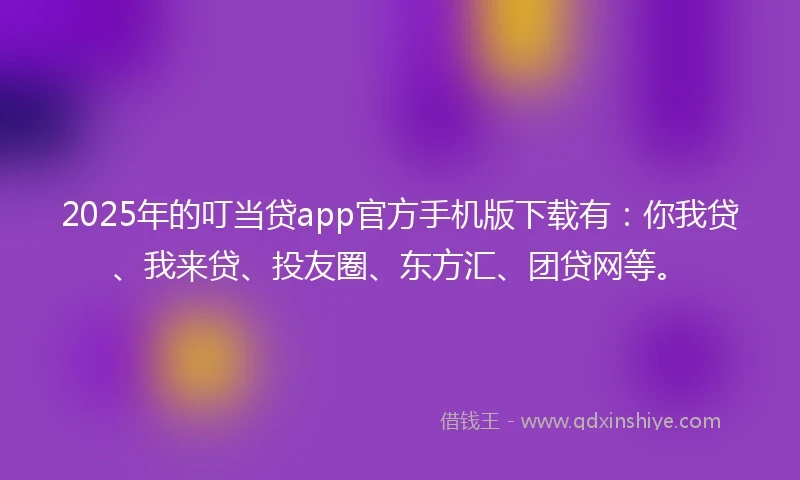 2025年的叮当贷app官方手机版下载有：你我贷、我来贷、投友圈、东方汇、团贷网等。