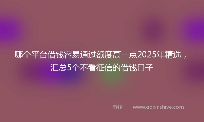 哪个平台借钱容易通过额度高一点2025年精选，汇总5个不看征信的借钱口子