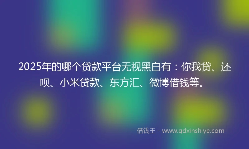 2025年的哪个贷款平台无视黑白有：你我贷、还呗、小米贷款、东方汇、微博借钱等。