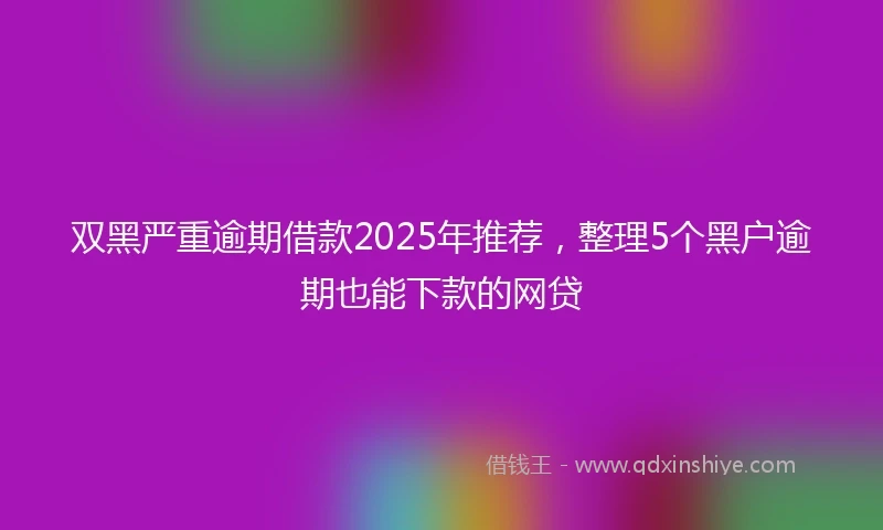 双黑严重逾期借款2025年推荐，整理5个黑户逾期也能下款的网贷