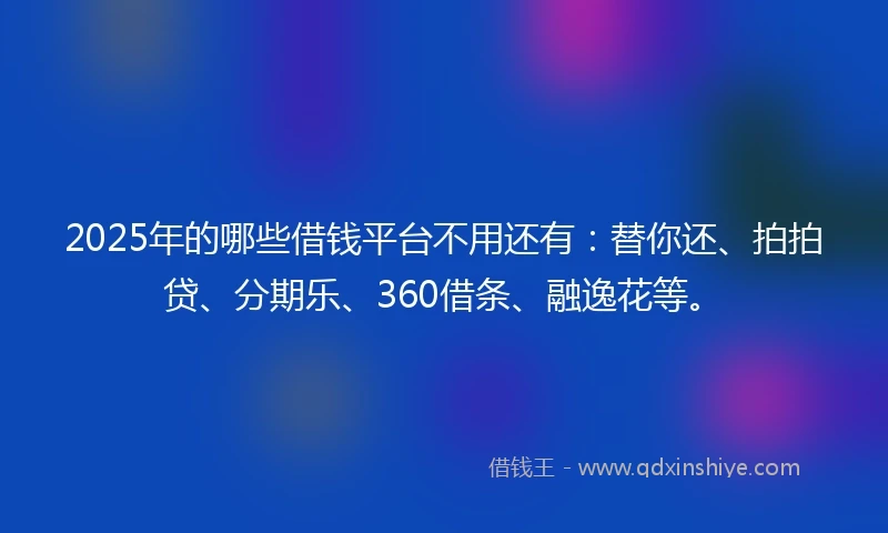 2025年的哪些借钱平台不用还有：替你还、拍拍贷、分期乐、360借条、融逸花等。