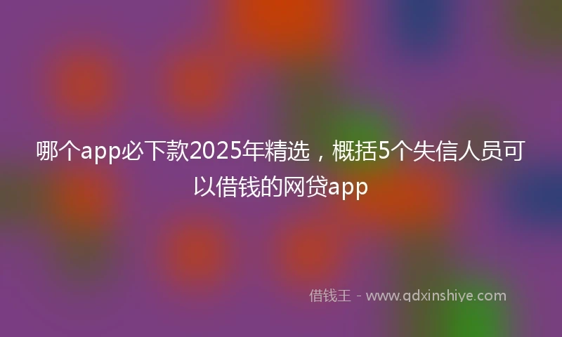 哪个app必下款2025年精选，概括5个失信人员可以借钱的网贷app