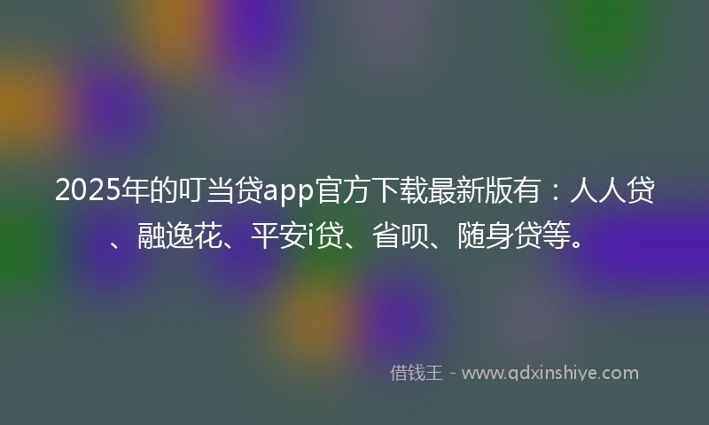 2025年的叮当贷app官方下载最新版有：人人贷、融逸花、平安i贷、省呗、随身贷等。