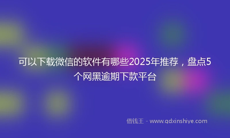 可以下载微信的软件有哪些2025年推荐，盘点5个网黑逾期下款平台