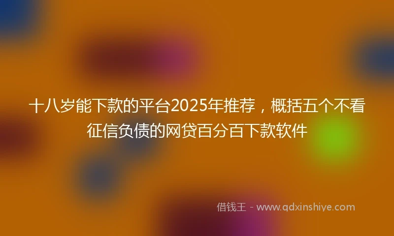 十八岁能下款的平台2025年推荐，概括五个不看征信负债的网贷百分百下款软件