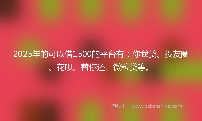 2025年的可以借1500的平台有：你我贷、投友圈、花呗、替你还、微粒贷等。