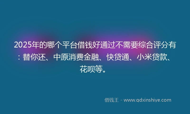 2025年的哪个平台借钱好通过不需要综合评分有：替你还、中原消费金融、快贷通、小米贷款、花呗等。